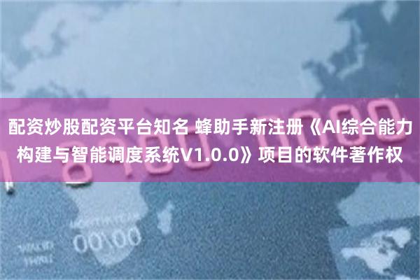 配资炒股配资平台知名 蜂助手新注册《AI综合能力构建与智能调度系统V1.0.0》项目的软件著作权