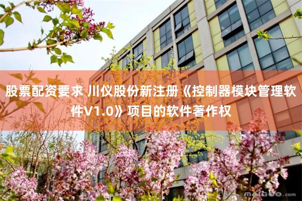 股票配资要求 川仪股份新注册《控制器模块管理软件V1.0》项目的软件著作权