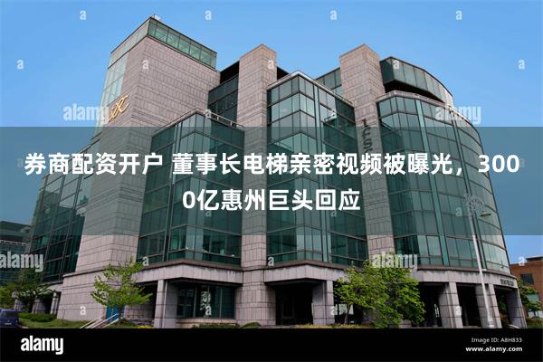 券商配资开户 董事长电梯亲密视频被曝光，3000亿惠州巨头回应