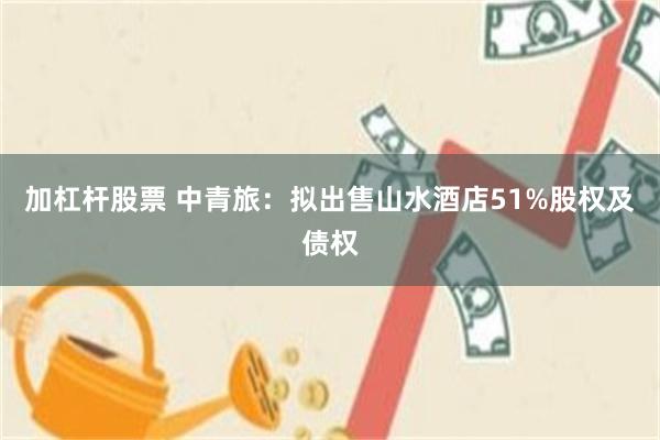 加杠杆股票 中青旅：拟出售山水酒店51%股权及债权