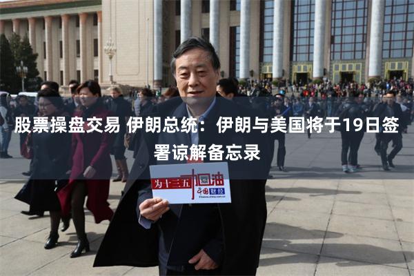 股票操盘交易 伊朗总统：伊朗与美国将于19日签署谅解备忘录