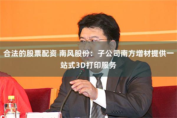 合法的股票配资 南风股份：子公司南方增材提供一站式3D打印服务