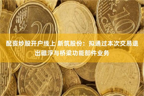 配资炒股开户线上 新筑股份：拟通过本次交易退出磁浮与桥梁功能部件业务