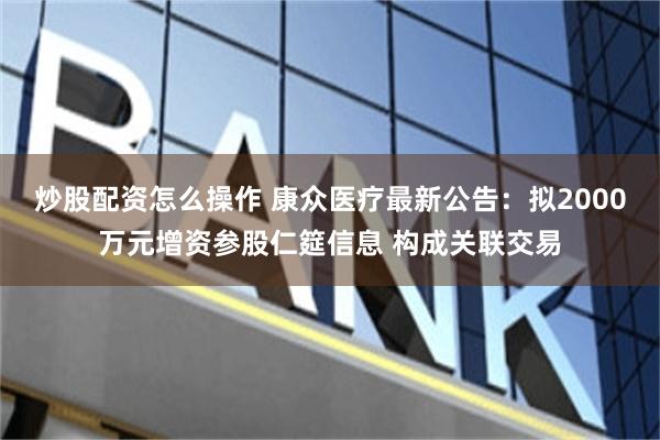 炒股配资怎么操作 康众医疗最新公告：拟2000万元增资参股仁筵信息 构成关联交易
