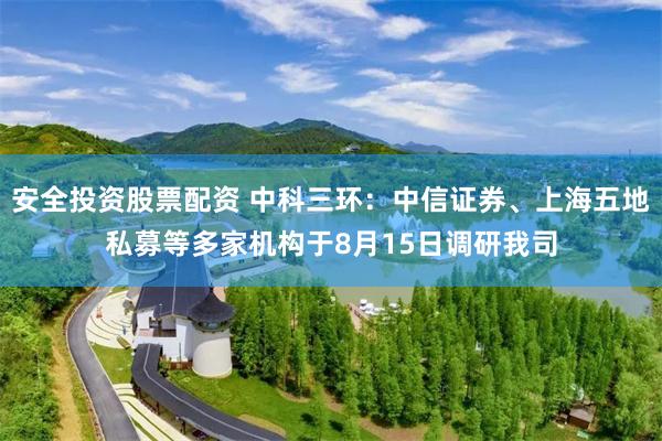 安全投资股票配资 中科三环：中信证券、上海五地私募等多家机构于8月15日调研我司
