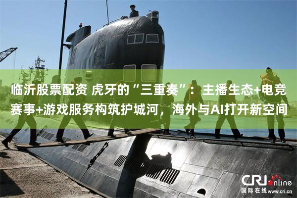 临沂股票配资 虎牙的“三重奏”：主播生态+电竞赛事+游戏服务构筑护城河，海外与AI打开新空间