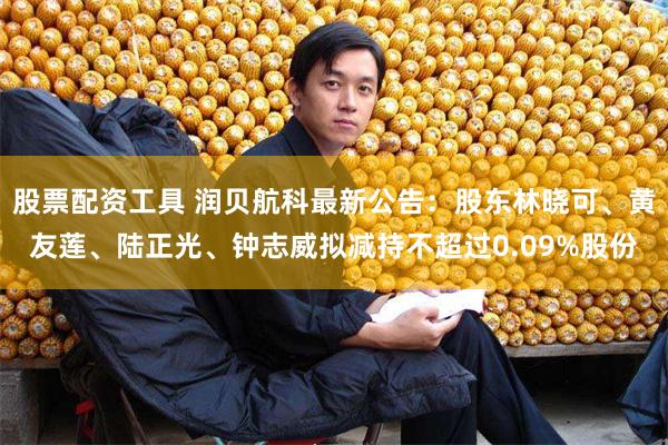 股票配资工具 润贝航科最新公告：股东林晓可、黄友莲、陆正光、钟志威拟减持不超过0.09%股份