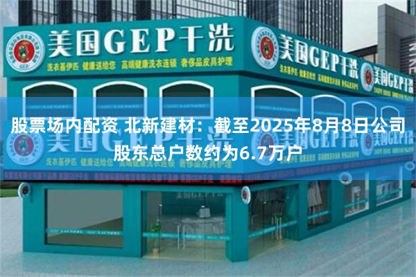 股票场内配资 北新建材：截至2025年8月8日公司股东总户数约为6.7万户