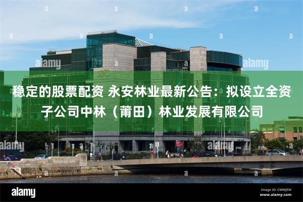 稳定的股票配资 永安林业最新公告：拟设立全资子公司中林（莆田）林业发展有限公司
