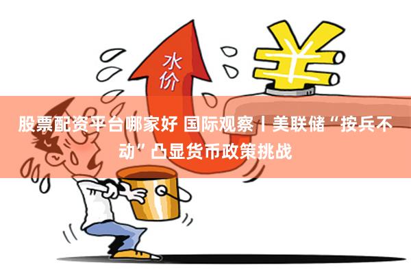 股票配资平台哪家好 国际观察丨美联储“按兵不动”凸显货币政策挑战