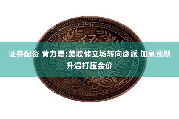 证劵配资 黄力晨:美联储立场转向鹰派 加息预期升温打压金价