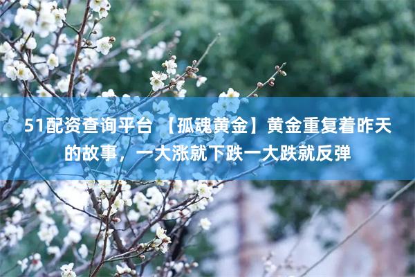51配资查询平台 【孤魂黄金】黄金重复着昨天的故事，一大涨就下跌一大跌就反弹