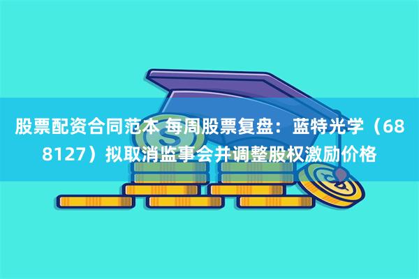 股票配资合同范本 每周股票复盘:蓝特光学(688127)拟取消监事会并调整股权激励价格