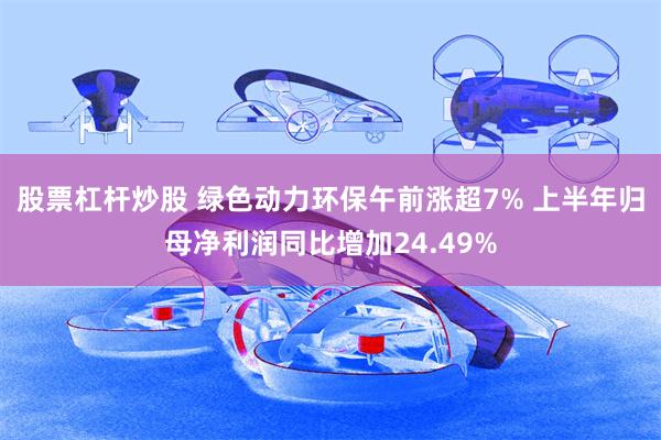 股票杠杆炒股 绿色动力环保午前涨超7% 上半年归母净利润同比增加24.49%