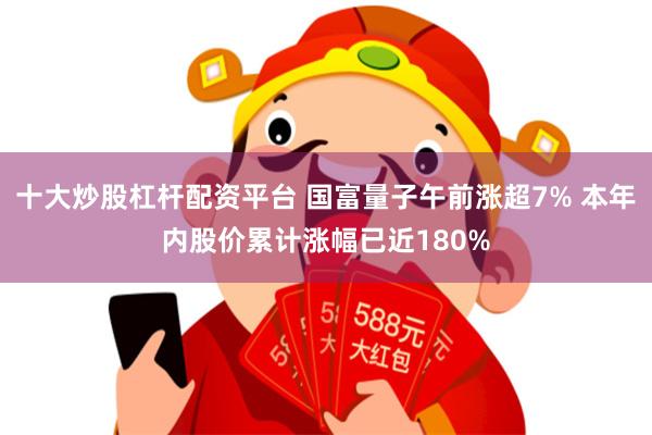 十大炒股杠杆配资平台 国富量子午前涨超7% 本年内股价累计涨幅已近180%