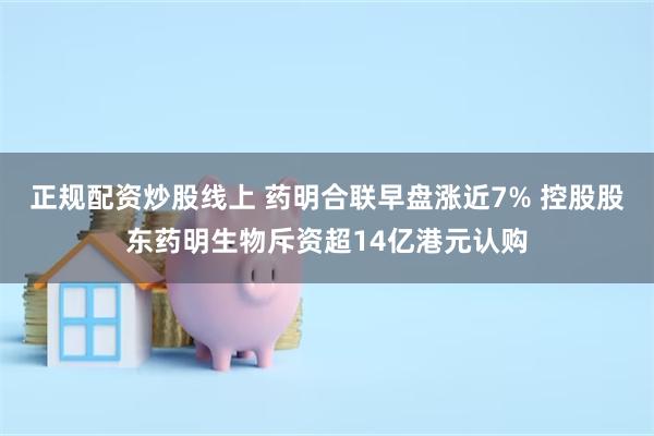 正规配资炒股线上 药明合联早盘涨近7% 控股股东药明生物斥资超14亿港元认购
