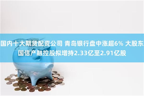 国内十大期货配资公司 青岛银行盘中涨超6% 大股东国信产融控股拟增持2.33亿至2.91亿股
