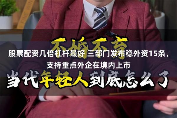 股票配资几倍杠杆最好 三部门发布稳外资15条，支持重点外企在境内上市