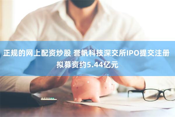 正规的网上配资炒股 誉帆科技深交所IPO提交注册 拟募资约5.44亿元