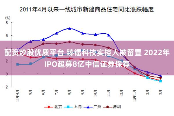 配资炒股优质平台 臻镭科技实控人被留置 2022年IPO超募8亿中信证券保荐