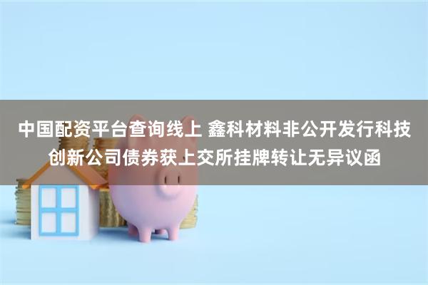 中国配资平台查询线上 鑫科材料非公开发行科技创新公司债券获上交所挂牌转让无异议函