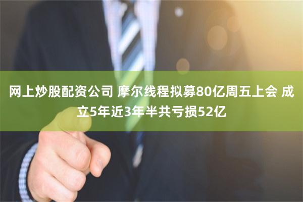 网上炒股配资公司 摩尔线程拟募80亿周五上会 成立5年近3年半共亏损52亿