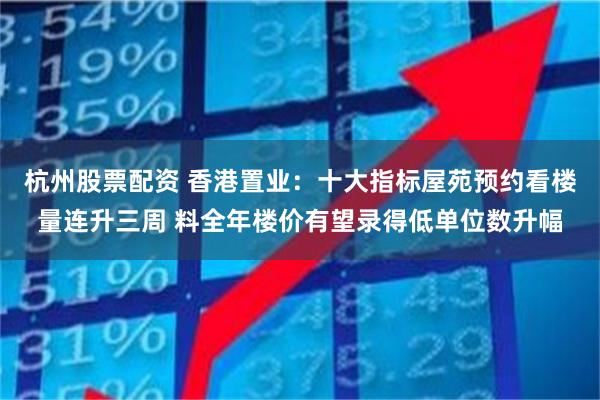 杭州股票配资 香港置业：十大指标屋苑预约看楼量连升三周 料全年楼价有望录得低单位数升幅
