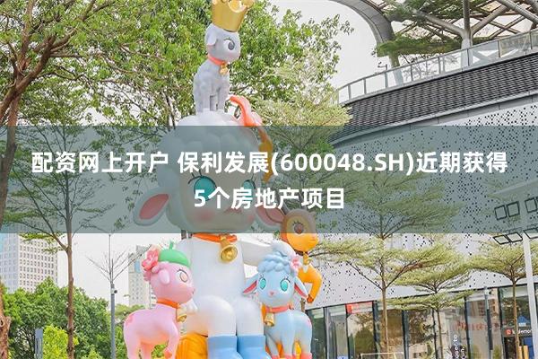 配资网上开户 保利发展(600048.SH)近期获得5个房地产项目