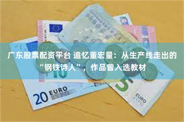 广东股票配资平台 追忆董宏量：从生产线走出的“钢铁诗人”，作品曾入选教材