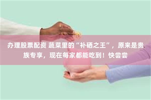 办理股票配资 蔬菜里的“补硒之王”，原来是贵族专享，现在每家都能吃到！快尝尝