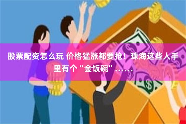 股票配资怎么玩 价格猛涨都要抢！珠海这些人手里有个“金饭碗”……