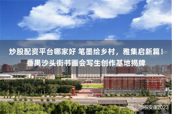 炒股配资平台哪家好 笔墨绘乡村，雅集启新篇！番禺沙头街书画会写生创作基地揭牌