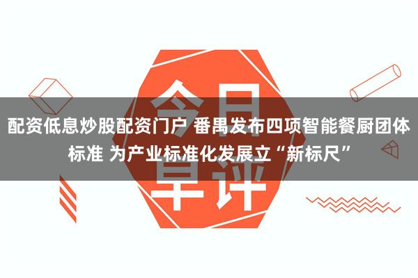 配资低息炒股配资门户 番禺发布四项智能餐厨团体标准 为产业标准化发展立“新标尺”