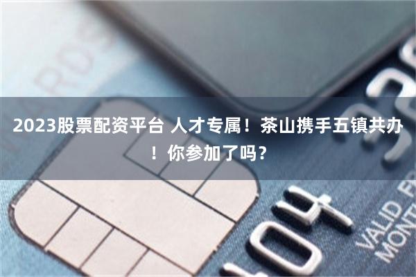 2023股票配资平台 人才专属！茶山携手五镇共办！你参加了吗？