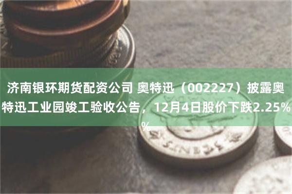 济南银环期货配资公司 奥特迅（002227）披露奥特迅工业园竣工验收公告，12月4日股价下跌2.25%