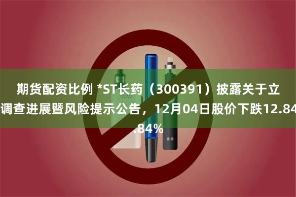期货配资比例 *ST长药（300391）披露关于立案调查进展暨风险提示公告，12月04日股价下跌12.84%