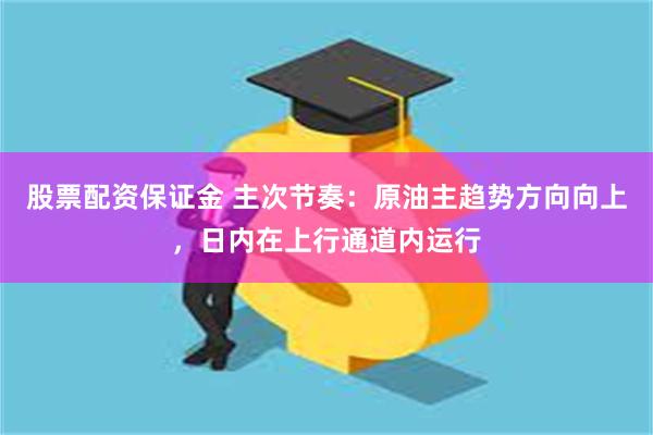 股票配资保证金 主次节奏：原油主趋势方向向上，日内在上行通道内运行