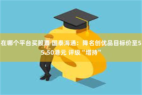 在哪个平台买股票 国泰海通：降名创优品目标价至55.50港元 评级“增持”