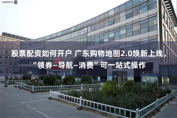 股票配资如何开户 广东购物地图2.0焕新上线，“领券—导航—消费”可一站式操作