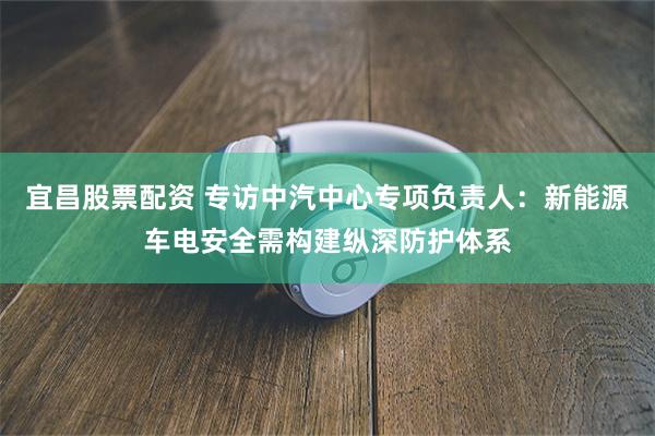 宜昌股票配资 专访中汽中心专项负责人:新能源车电安全需构建纵深防护体系