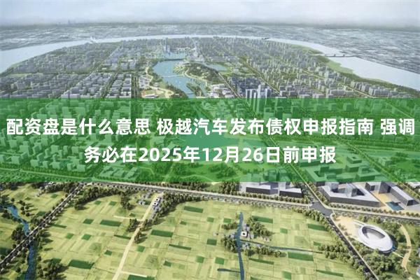 配资盘是什么意思 极越汽车发布债权申报指南 强调务必在2025年12月26日前申报