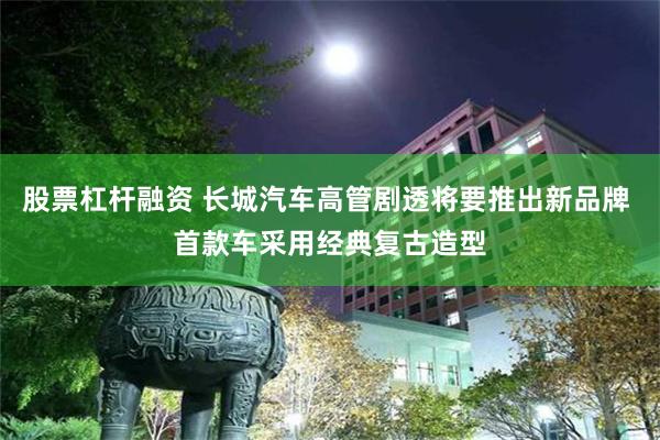 股票杠杆融资 长城汽车高管剧透将要推出新品牌 首款车采用经典复古造型