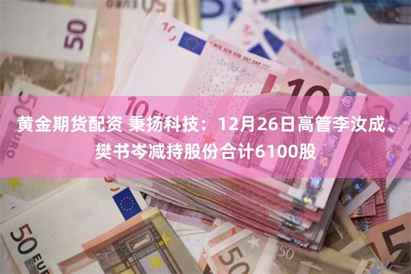 黄金期货配资 秉扬科技：12月26日高管李汝成、樊书岑减持股份合计6100股