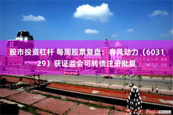 股市投资杠杆 每周股票复盘：春风动力（603129）获证监会可转债注册批复