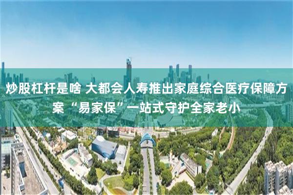 炒股杠杆是啥 大都会人寿推出家庭综合医疗保障方案 “易家保”一站式守护全家老小