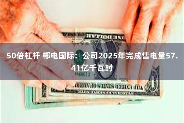 50倍杠杆 郴电国际:公司2025年完成售电量57.41亿千瓦时