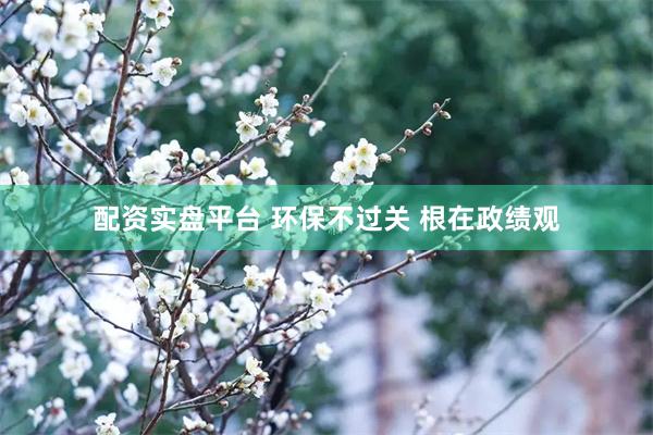 配资实盘平台 环保不过关 根在政绩观