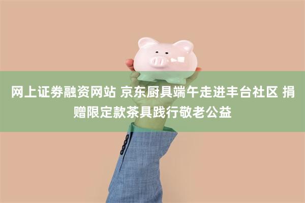 网上证劵融资网站 京东厨具端午走进丰台社区 捐赠限定款茶具践行敬老公益