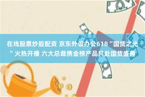 在线股票炒股配资 京东外设办公618“国货之光”火热开播 六大总裁携金榜产品共赴国货盛典