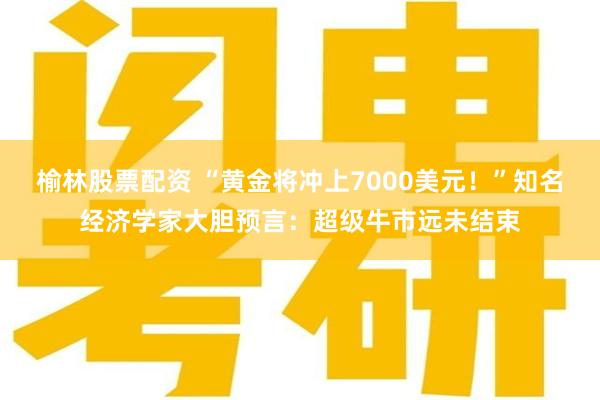 榆林股票配资 “黄金将冲上7000美元！”知名经济学家大胆预言：超级牛市远未结束